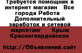 Требуется помощник в интернет-магазин - Все города Работа » Дополнительный заработок и сетевой маркетинг   . Крым,Красногвардейское